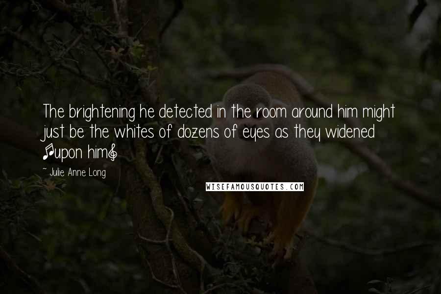 Julie Anne Long Quotes: The brightening he detected in the room around him might just be the whites of dozens of eyes as they widened [upon him]