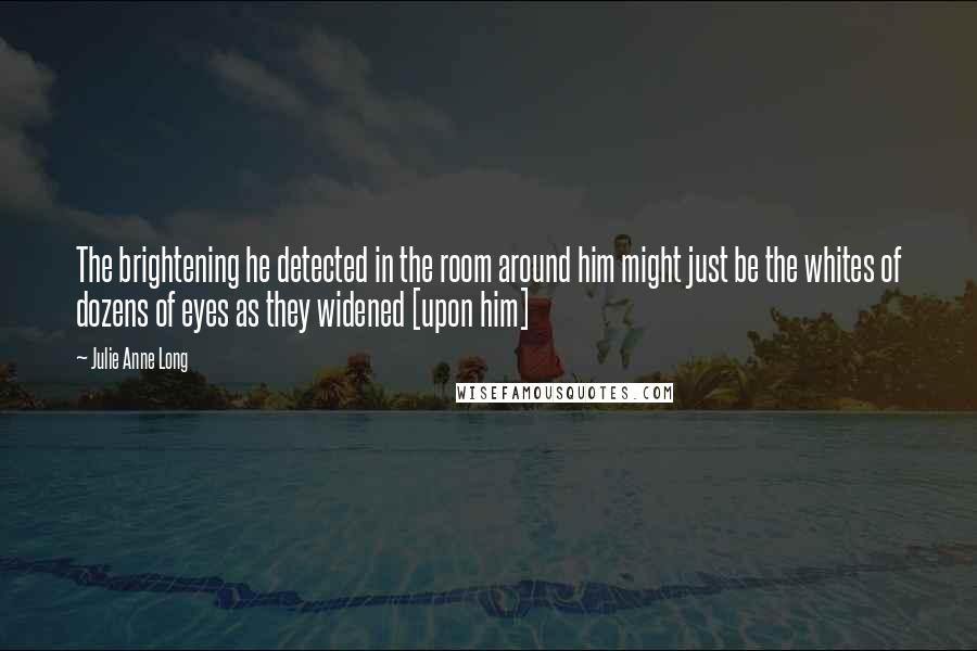 Julie Anne Long Quotes: The brightening he detected in the room around him might just be the whites of dozens of eyes as they widened [upon him]