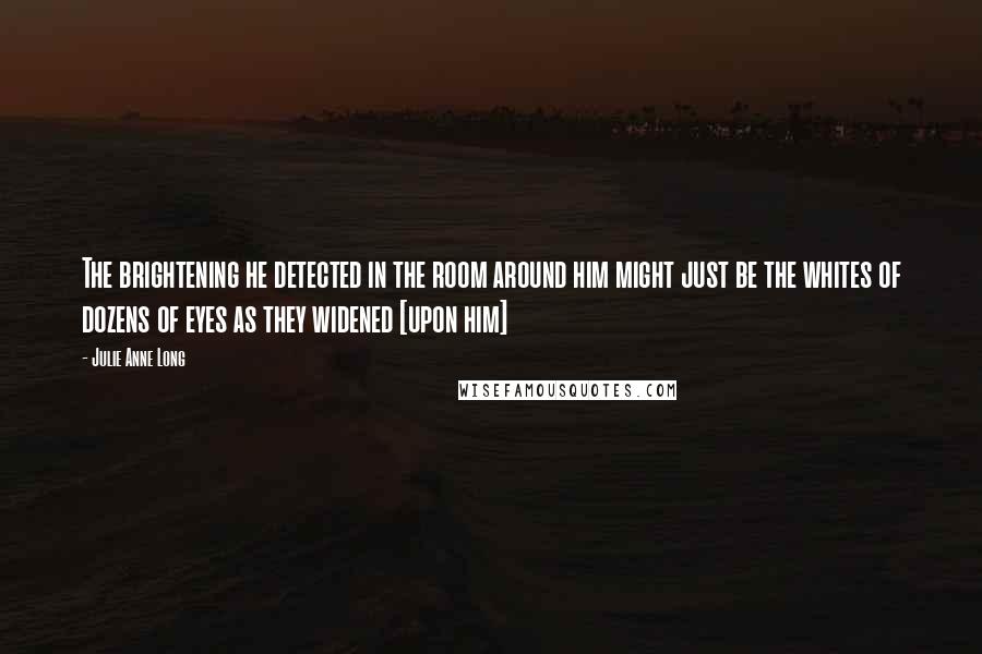 Julie Anne Long Quotes: The brightening he detected in the room around him might just be the whites of dozens of eyes as they widened [upon him]