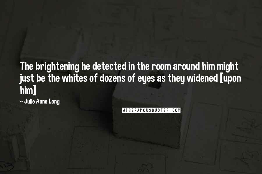 Julie Anne Long Quotes: The brightening he detected in the room around him might just be the whites of dozens of eyes as they widened [upon him]