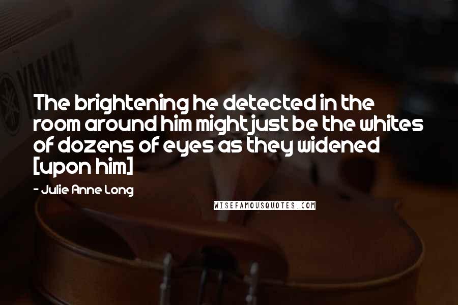 Julie Anne Long Quotes: The brightening he detected in the room around him might just be the whites of dozens of eyes as they widened [upon him]