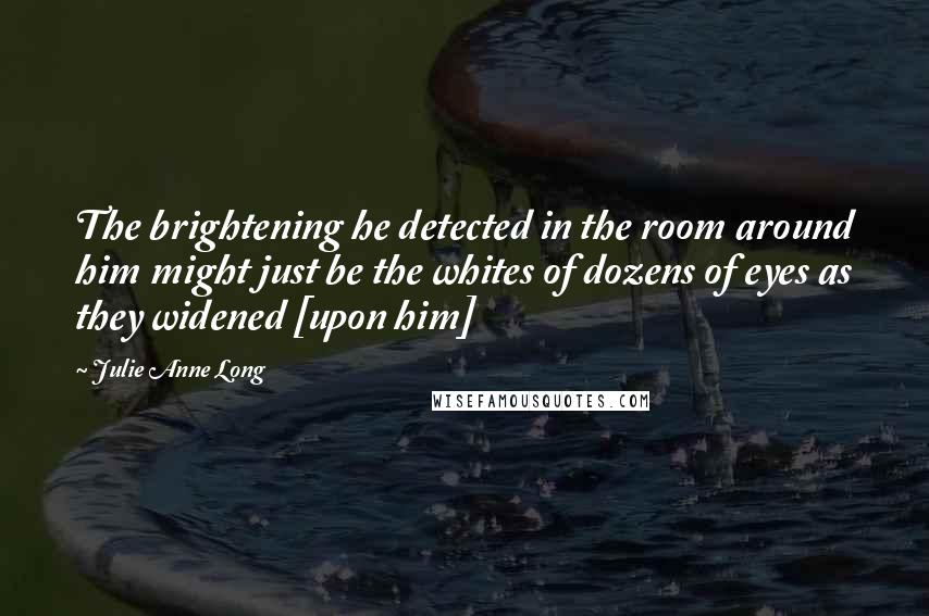 Julie Anne Long Quotes: The brightening he detected in the room around him might just be the whites of dozens of eyes as they widened [upon him]