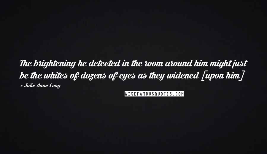 Julie Anne Long Quotes: The brightening he detected in the room around him might just be the whites of dozens of eyes as they widened [upon him]