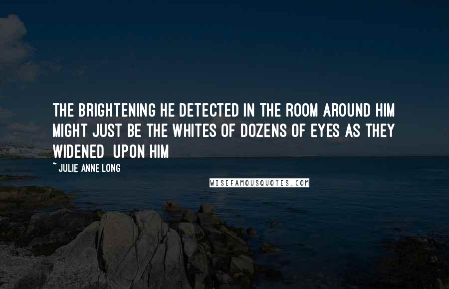 Julie Anne Long Quotes: The brightening he detected in the room around him might just be the whites of dozens of eyes as they widened [upon him]