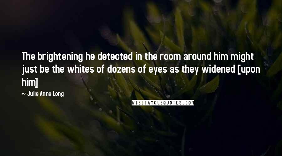 Julie Anne Long Quotes: The brightening he detected in the room around him might just be the whites of dozens of eyes as they widened [upon him]