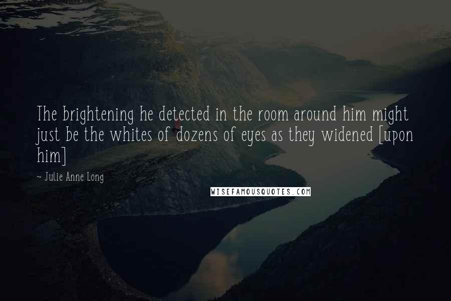 Julie Anne Long Quotes: The brightening he detected in the room around him might just be the whites of dozens of eyes as they widened [upon him]