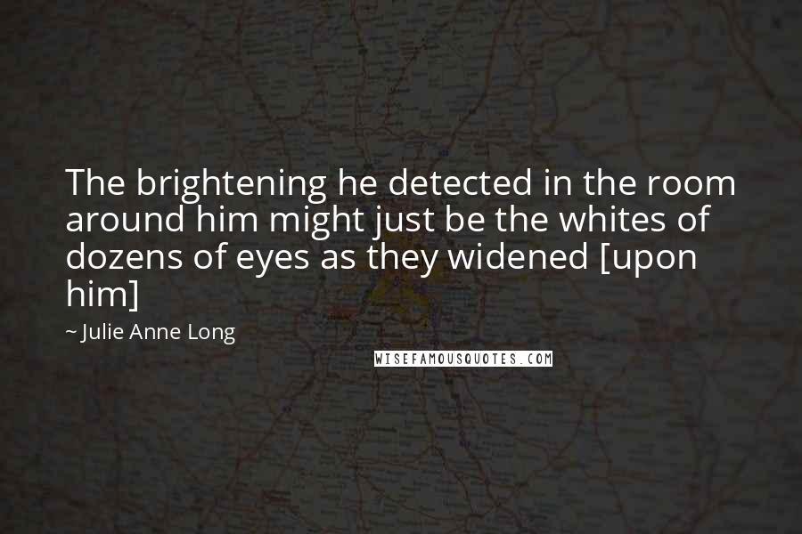 Julie Anne Long Quotes: The brightening he detected in the room around him might just be the whites of dozens of eyes as they widened [upon him]