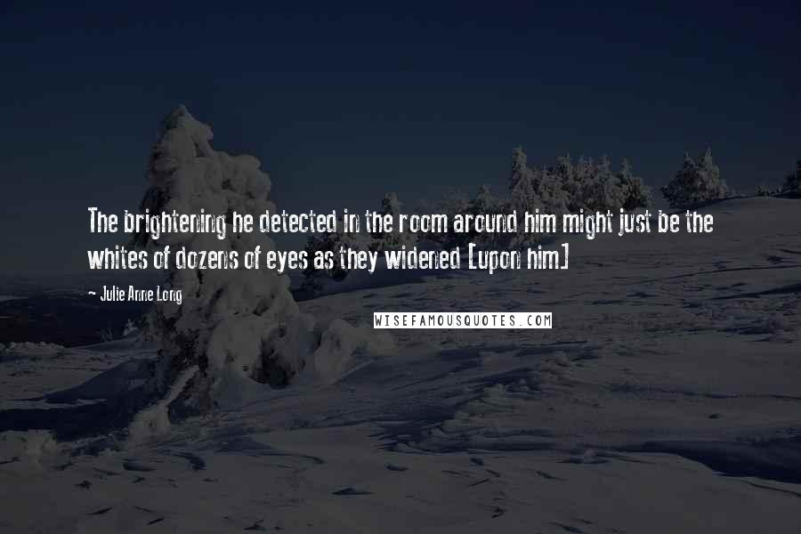 Julie Anne Long Quotes: The brightening he detected in the room around him might just be the whites of dozens of eyes as they widened [upon him]