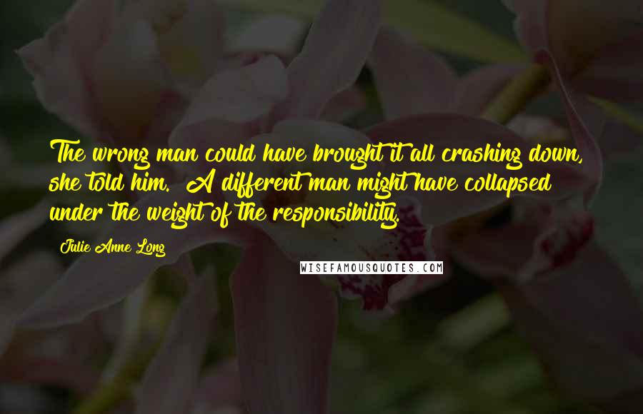 Julie Anne Long Quotes: The wrong man could have brought it all crashing down," she told him. "A different man might have collapsed under the weight of the responsibility.