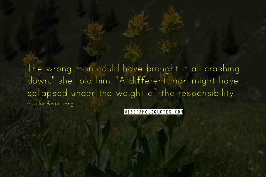 Julie Anne Long Quotes: The wrong man could have brought it all crashing down," she told him. "A different man might have collapsed under the weight of the responsibility.