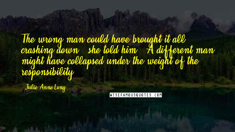 Julie Anne Long Quotes: The wrong man could have brought it all crashing down," she told him. "A different man might have collapsed under the weight of the responsibility.