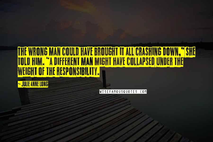 Julie Anne Long Quotes: The wrong man could have brought it all crashing down," she told him. "A different man might have collapsed under the weight of the responsibility.