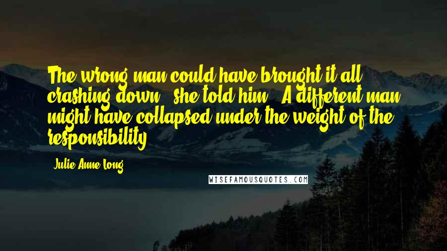 Julie Anne Long Quotes: The wrong man could have brought it all crashing down," she told him. "A different man might have collapsed under the weight of the responsibility.