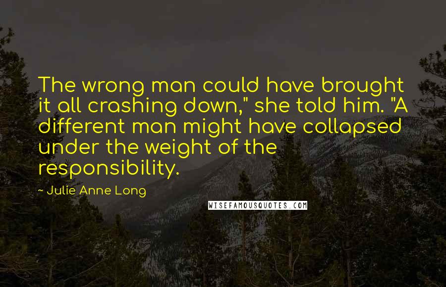 Julie Anne Long Quotes: The wrong man could have brought it all crashing down," she told him. "A different man might have collapsed under the weight of the responsibility.