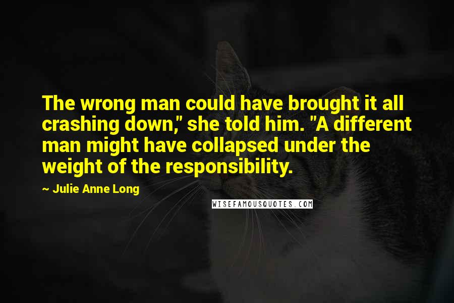 Julie Anne Long Quotes: The wrong man could have brought it all crashing down," she told him. "A different man might have collapsed under the weight of the responsibility.