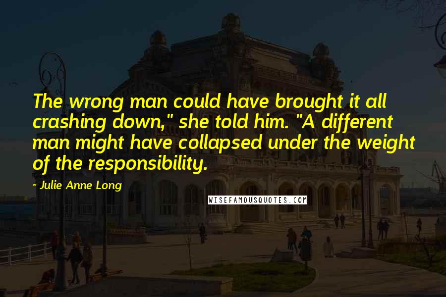 Julie Anne Long Quotes: The wrong man could have brought it all crashing down," she told him. "A different man might have collapsed under the weight of the responsibility.