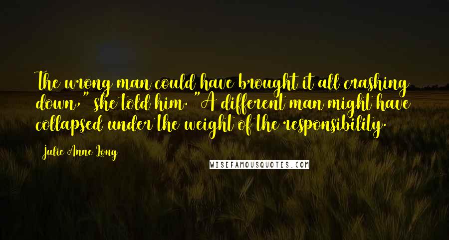 Julie Anne Long Quotes: The wrong man could have brought it all crashing down," she told him. "A different man might have collapsed under the weight of the responsibility.