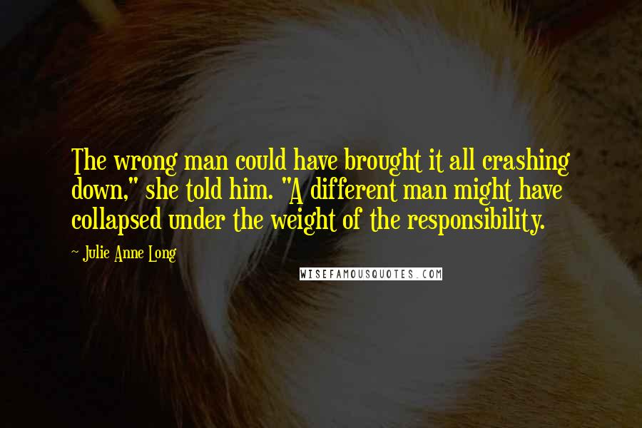 Julie Anne Long Quotes: The wrong man could have brought it all crashing down," she told him. "A different man might have collapsed under the weight of the responsibility.