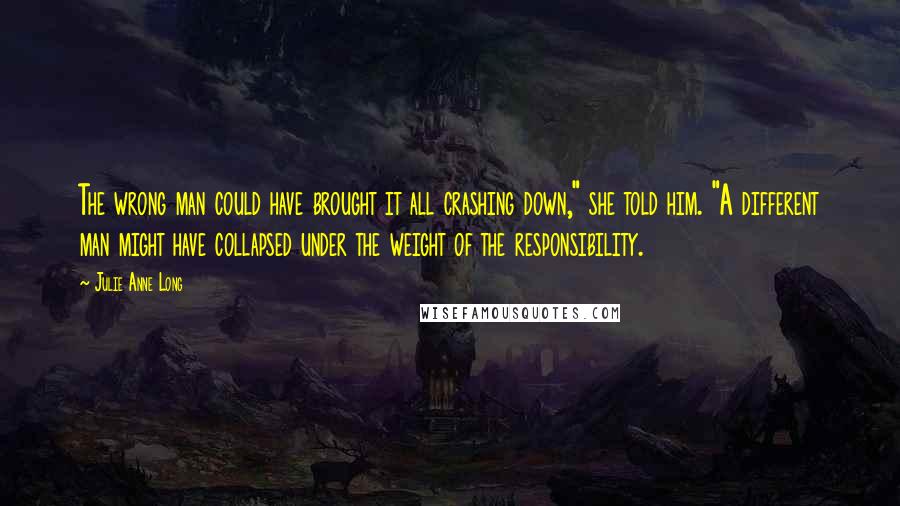 Julie Anne Long Quotes: The wrong man could have brought it all crashing down," she told him. "A different man might have collapsed under the weight of the responsibility.