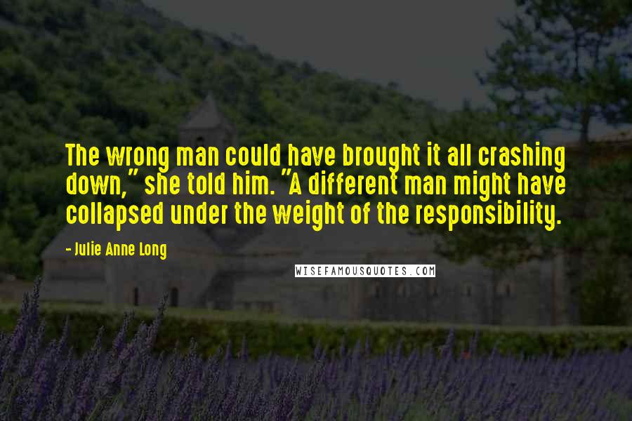 Julie Anne Long Quotes: The wrong man could have brought it all crashing down," she told him. "A different man might have collapsed under the weight of the responsibility.