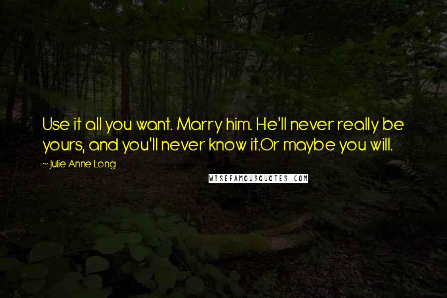 Julie Anne Long Quotes: Use it all you want. Marry him. He'll never really be yours, and you'll never know it.Or maybe you will.