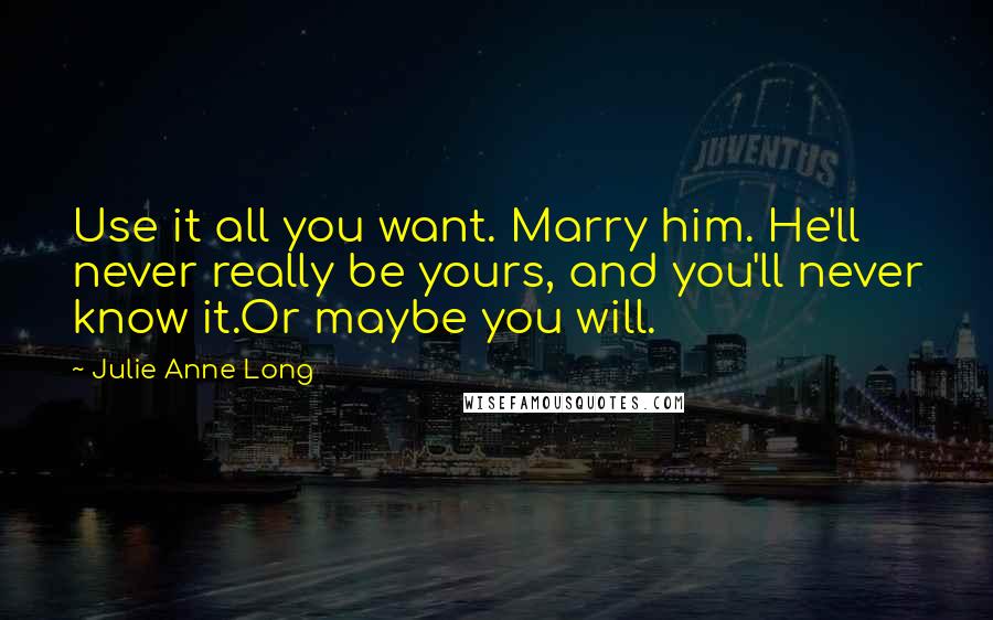 Julie Anne Long Quotes: Use it all you want. Marry him. He'll never really be yours, and you'll never know it.Or maybe you will.