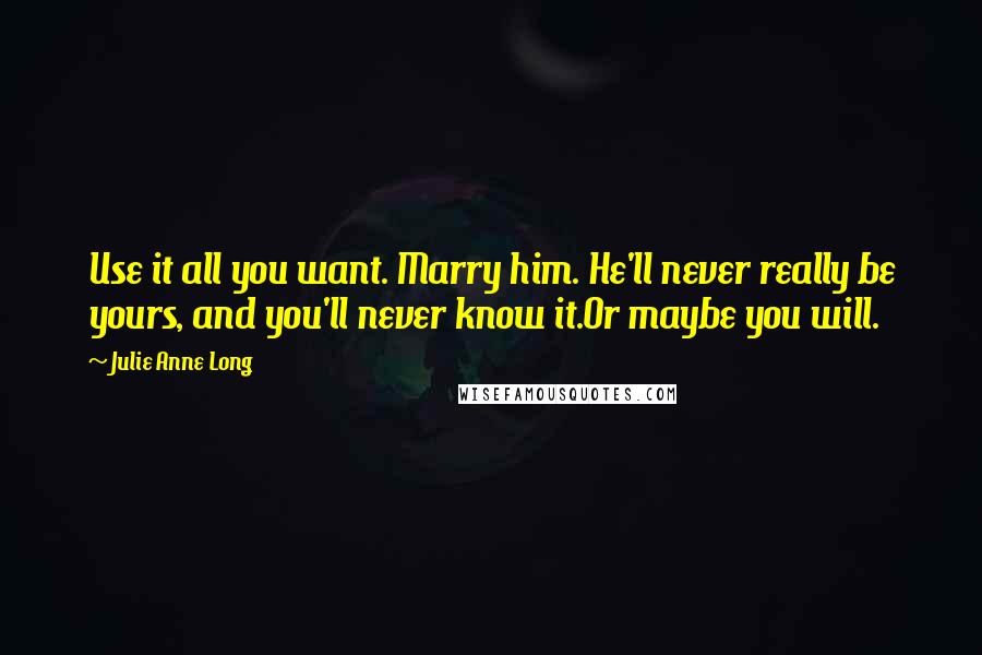 Julie Anne Long Quotes: Use it all you want. Marry him. He'll never really be yours, and you'll never know it.Or maybe you will.