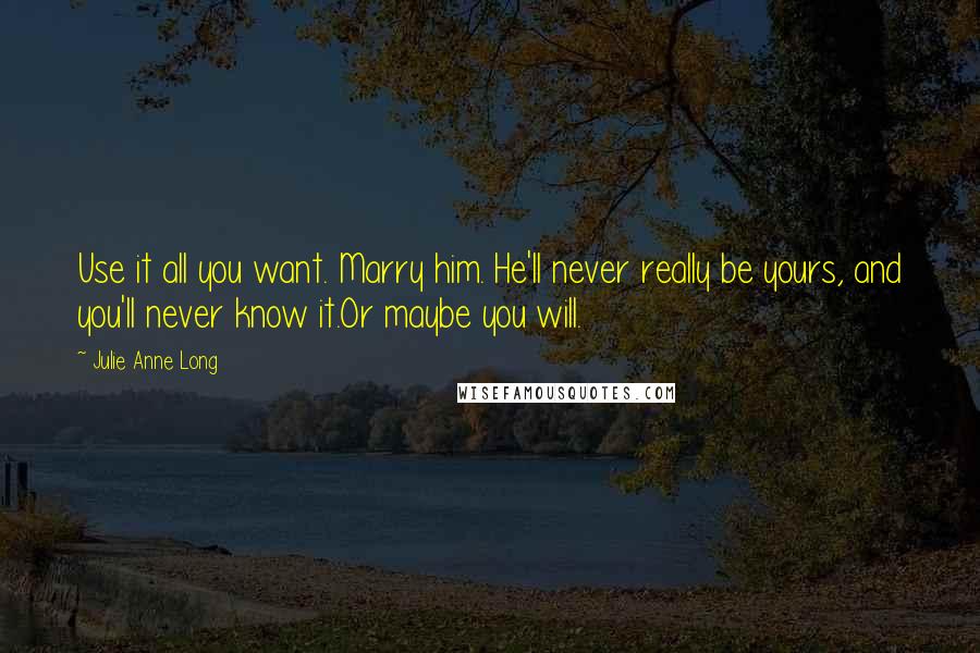 Julie Anne Long Quotes: Use it all you want. Marry him. He'll never really be yours, and you'll never know it.Or maybe you will.