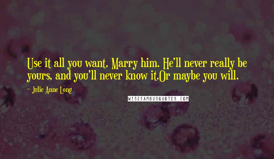 Julie Anne Long Quotes: Use it all you want. Marry him. He'll never really be yours, and you'll never know it.Or maybe you will.