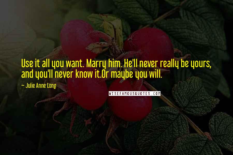 Julie Anne Long Quotes: Use it all you want. Marry him. He'll never really be yours, and you'll never know it.Or maybe you will.