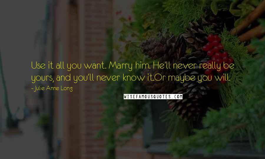 Julie Anne Long Quotes: Use it all you want. Marry him. He'll never really be yours, and you'll never know it.Or maybe you will.