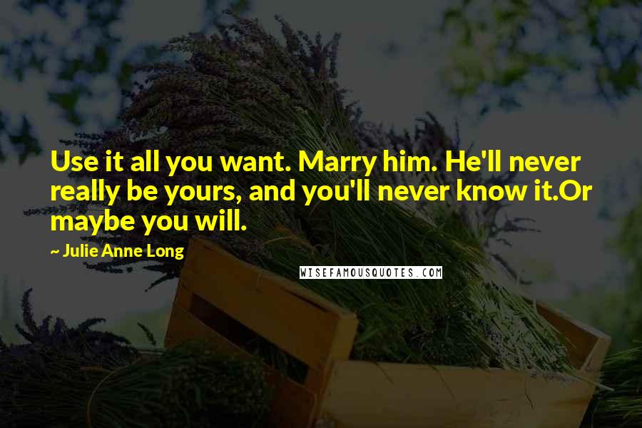 Julie Anne Long Quotes: Use it all you want. Marry him. He'll never really be yours, and you'll never know it.Or maybe you will.