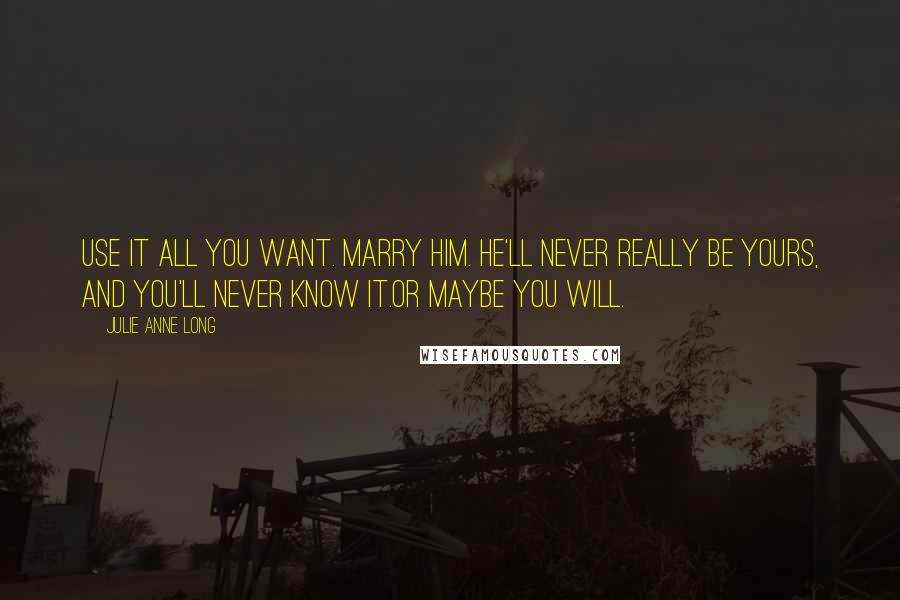 Julie Anne Long Quotes: Use it all you want. Marry him. He'll never really be yours, and you'll never know it.Or maybe you will.