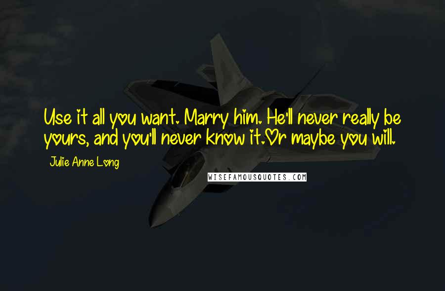 Julie Anne Long Quotes: Use it all you want. Marry him. He'll never really be yours, and you'll never know it.Or maybe you will.