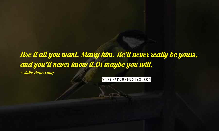 Julie Anne Long Quotes: Use it all you want. Marry him. He'll never really be yours, and you'll never know it.Or maybe you will.