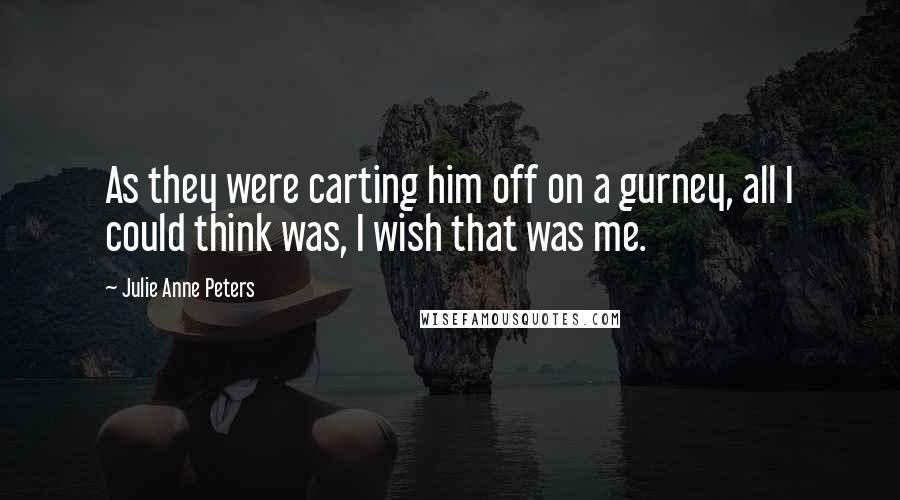 Julie Anne Peters Quotes: As they were carting him off on a gurney, all I could think was, I wish that was me.