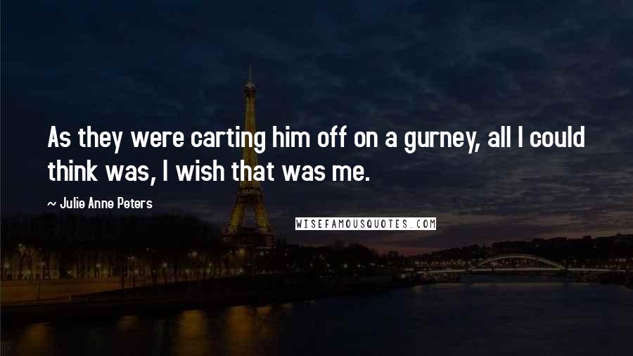 Julie Anne Peters Quotes: As they were carting him off on a gurney, all I could think was, I wish that was me.