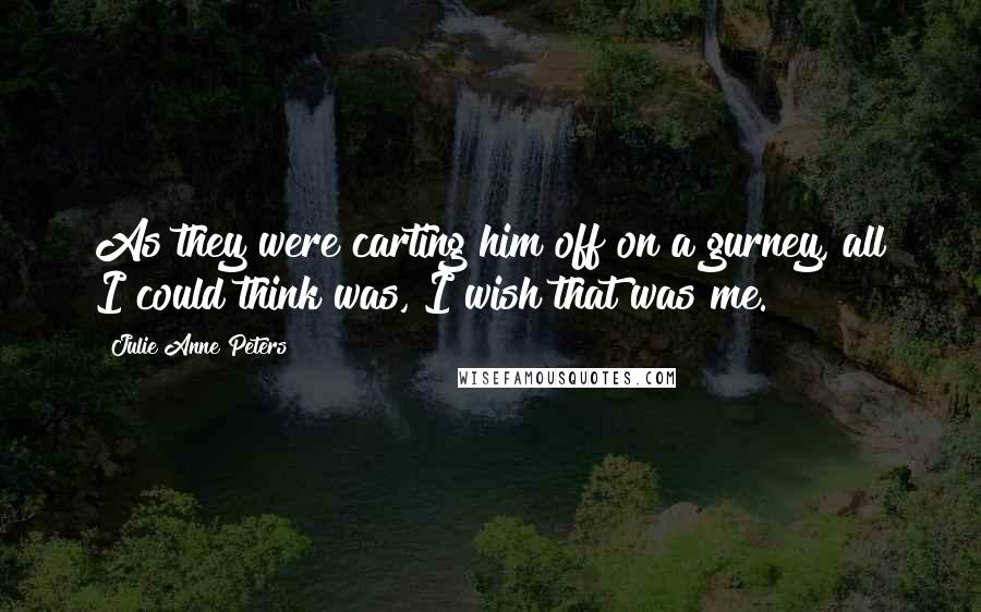 Julie Anne Peters Quotes: As they were carting him off on a gurney, all I could think was, I wish that was me.