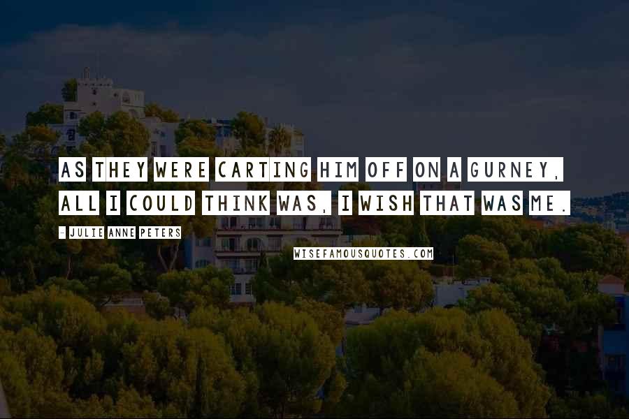 Julie Anne Peters Quotes: As they were carting him off on a gurney, all I could think was, I wish that was me.