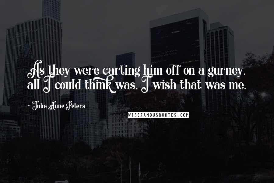 Julie Anne Peters Quotes: As they were carting him off on a gurney, all I could think was, I wish that was me.