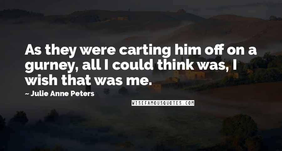 Julie Anne Peters Quotes: As they were carting him off on a gurney, all I could think was, I wish that was me.