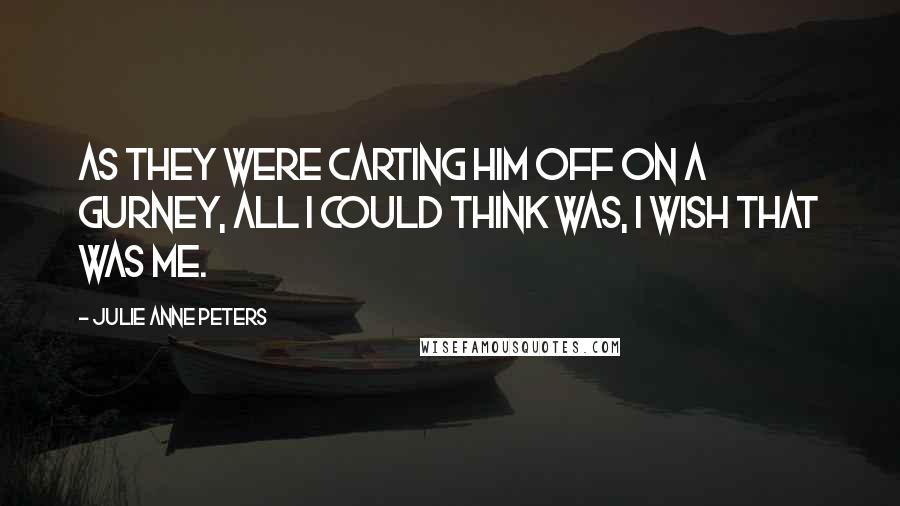 Julie Anne Peters Quotes: As they were carting him off on a gurney, all I could think was, I wish that was me.