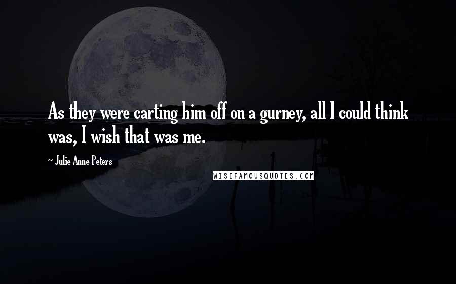 Julie Anne Peters Quotes: As they were carting him off on a gurney, all I could think was, I wish that was me.