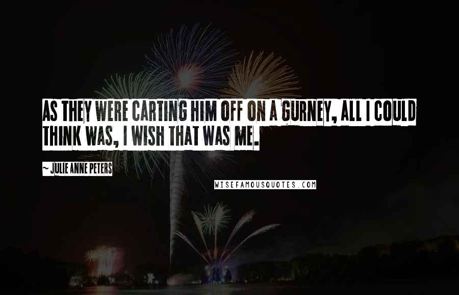 Julie Anne Peters Quotes: As they were carting him off on a gurney, all I could think was, I wish that was me.