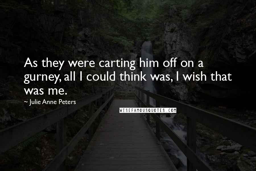 Julie Anne Peters Quotes: As they were carting him off on a gurney, all I could think was, I wish that was me.