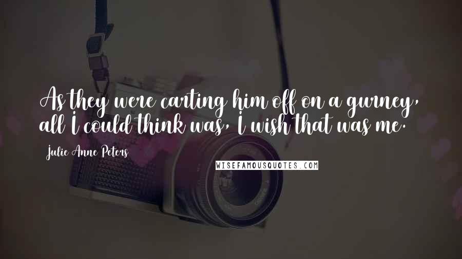 Julie Anne Peters Quotes: As they were carting him off on a gurney, all I could think was, I wish that was me.