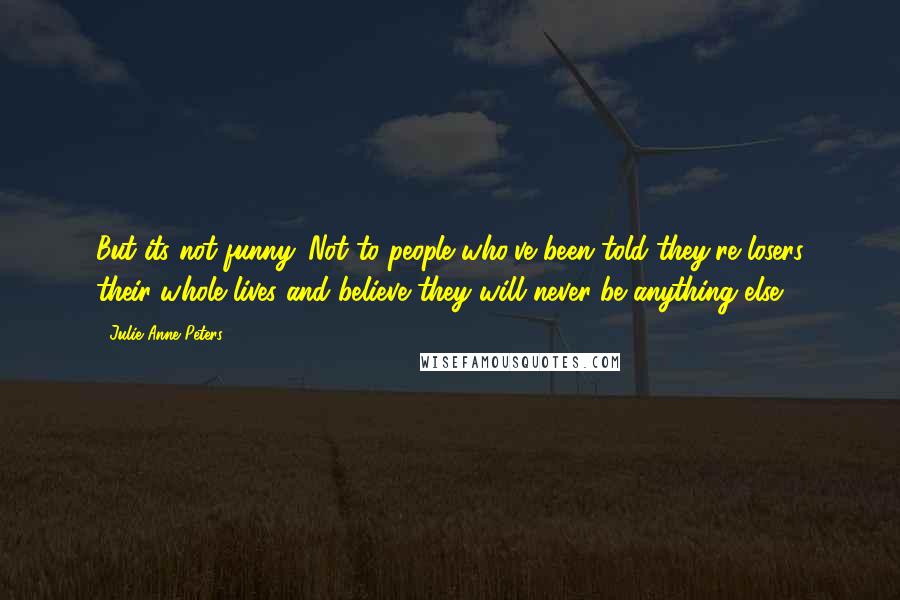 Julie Anne Peters Quotes: But its not funny. Not to people who've been told they're losers their whole lives and believe they will never be anything else.