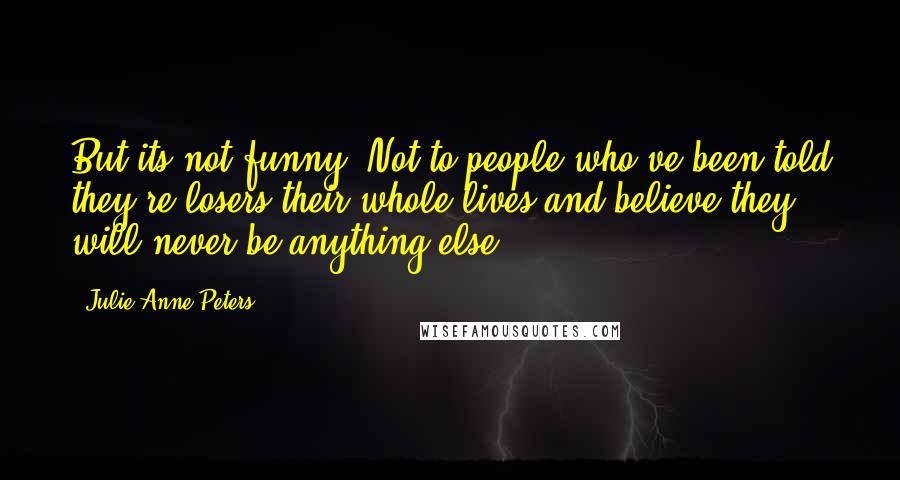 Julie Anne Peters Quotes: But its not funny. Not to people who've been told they're losers their whole lives and believe they will never be anything else.