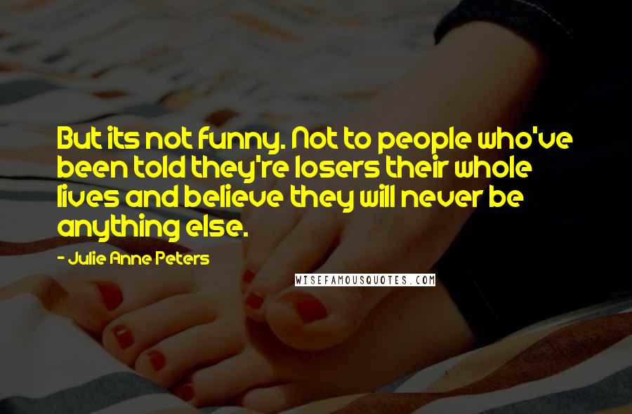 Julie Anne Peters Quotes: But its not funny. Not to people who've been told they're losers their whole lives and believe they will never be anything else.