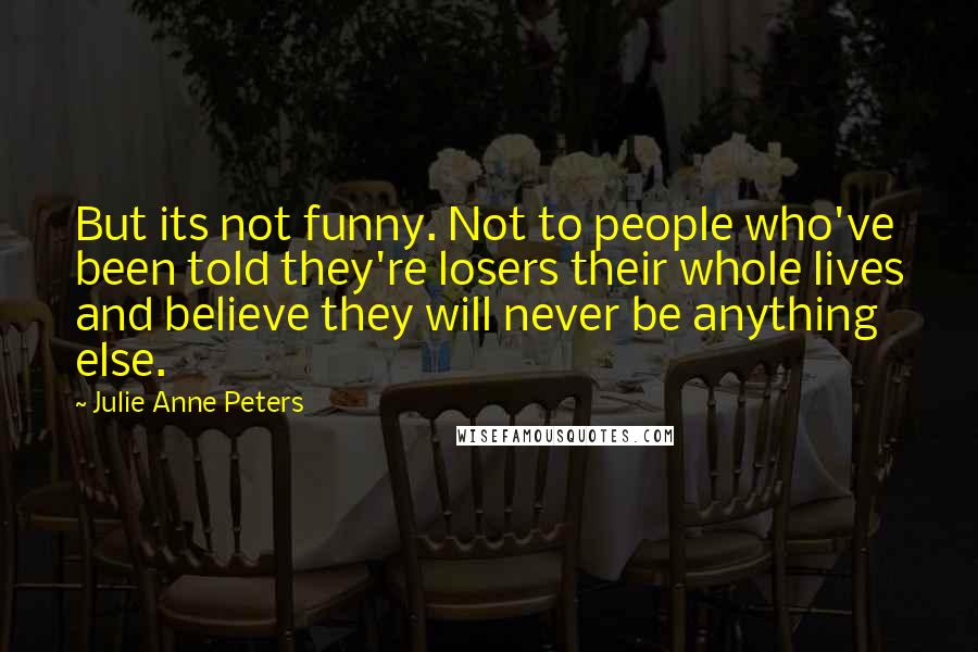 Julie Anne Peters Quotes: But its not funny. Not to people who've been told they're losers their whole lives and believe they will never be anything else.